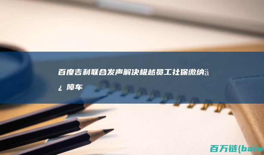 百度吉利联合发声：解决极越员工社保缴纳保障车辆售后-手机中国